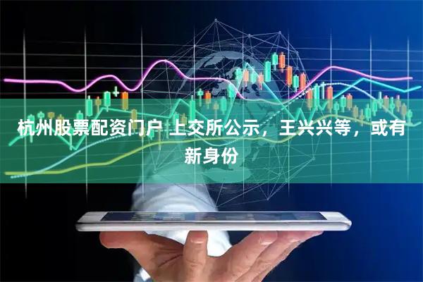 杭州股票配资门户 上交所公示,王兴兴等,或有新身份
