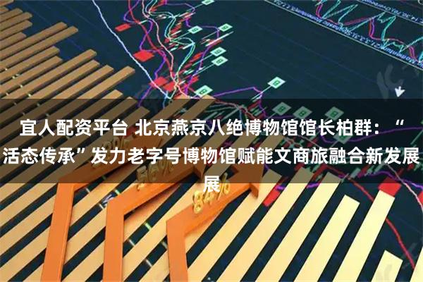 宜人配资平台 北京燕京八绝博物馆馆长柏群：“活态传承”发力老字号博物馆赋能文商旅融合新发展