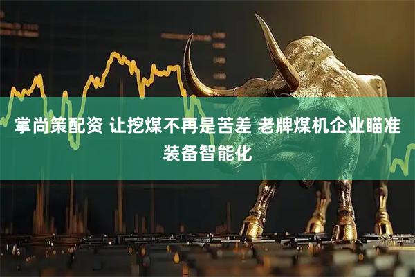 掌尚策配资 让挖煤不再是苦差 老牌煤机企业瞄准装备智能化