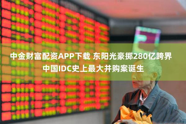 中金财富配资APP下载 东阳光豪掷280亿跨界 中国IDC史上最大并购案诞生