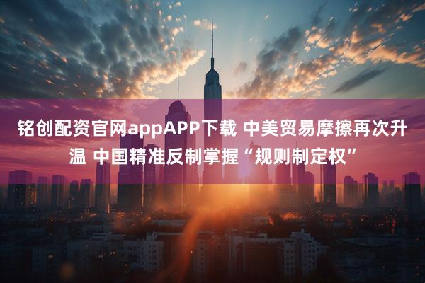 铭创配资官网appAPP下载 中美贸易摩擦再次升温 中国精准反制掌握“规则制定权”