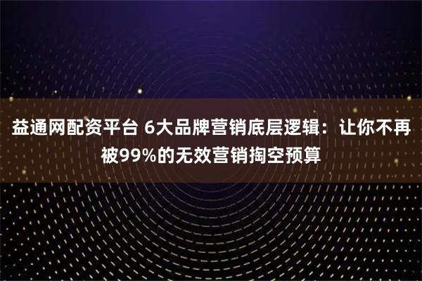 益通网配资平台 6大品牌营销底层逻辑:让你不再被99%的无效营销掏空预算