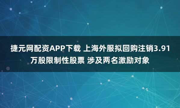 捷元网配资APP下载 上海外服拟回购注销3.91万股限制性股票 涉及两名激励对象