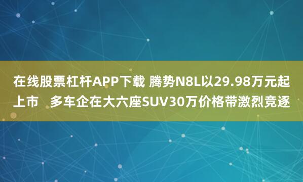 在线股票杠杆APP下载 腾势N8L以29.98万元起上市   多车企在大六座SUV30万价格带激烈竞逐