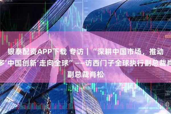 银泰配资APP下载 专访｜“深耕中国市场，推动更多‘中国创新’走向全球”——访西门子全球执行副总裁肖松