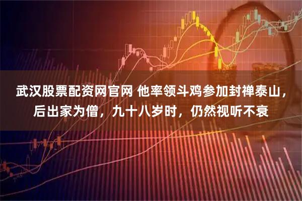 武汉股票配资网官网 他率领斗鸡参加封禅泰山，后出家为僧，九十八岁时，仍然视听不衰