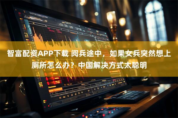 智富配资APP下载 阅兵途中,如果女兵突然想上厕所怎么办?中国解决方式太聪明