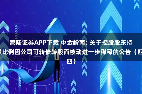港陆证券APP下载 中金岭南: 关于控股股东持股比例因公司可转债转股而被动进一步稀释的公告(四)