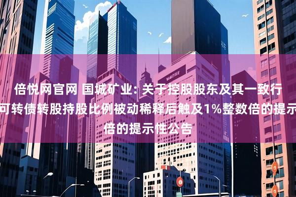 倍悦网官网 国城矿业: 关于控股股东及其一致行动人因可转债转股持股比例被动稀释后触及1%整数倍的提示性公告