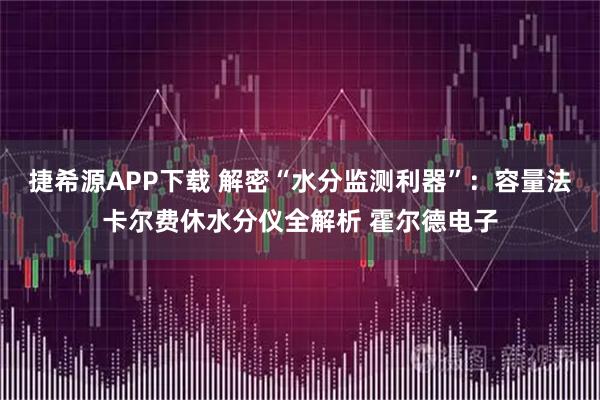 捷希源APP下载 解密“水分监测利器”:容量法卡尔费休水分仪全解析 霍尔德电子