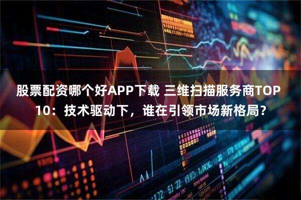 股票配资哪个好APP下载 三维扫描服务商TOP 10:技术驱动下,谁在引领市场新格局?