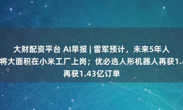 大财配资平台 AI早报 | 雷军预计，未来5年人形机器人将大面积在小米工厂上岗；优必选人形机器人再获1.43亿订单