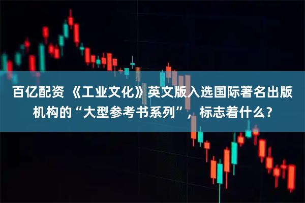 百亿配资 《工业文化》英文版入选国际著名出版机构的“大型参考书系列”,标志着什么?