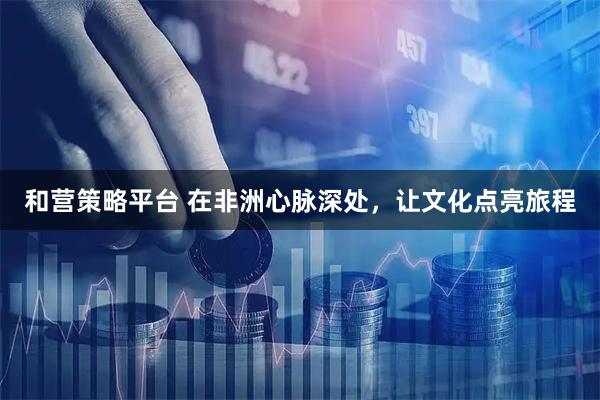 和营策略平台 在非洲心脉深处,让文化点亮旅程