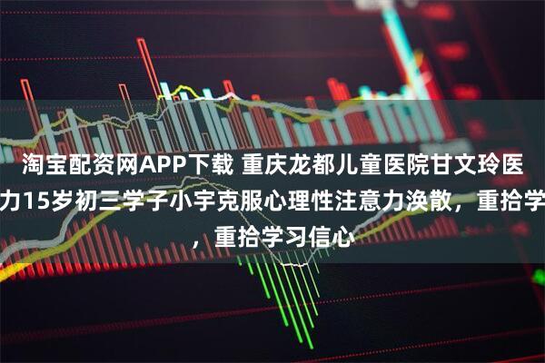 淘宝配资网APP下载 重庆龙都儿童医院甘文玲医生：助力15岁初三学子小宇克服心理性注意力涣散，重拾学习信心