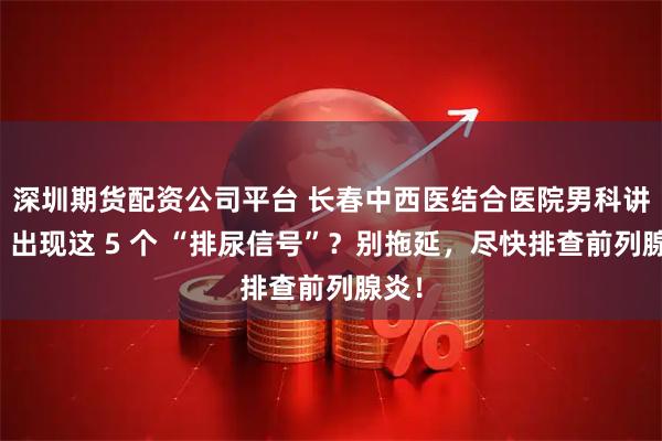 深圳期货配资公司平台 长春中西医结合医院男科讲解：出现这 5 个 “排尿信号”？别拖延，尽快排查前列腺炎！