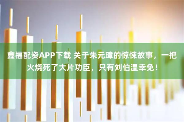 鑫福配资APP下载 关于朱元璋的惊悚故事，一把火烧死了大片功臣，只有刘伯温幸免！