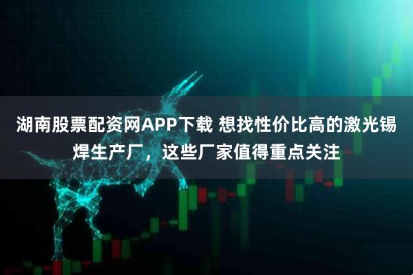 湖南股票配资网APP下载 想找性价比高的激光锡焊生产厂，这些厂家值得重点关注