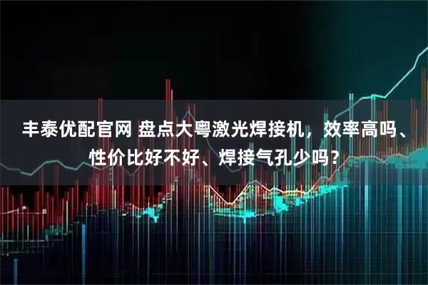 丰泰优配官网 盘点大粤激光焊接机，效率高吗、性价比好不好、焊接气孔少吗？