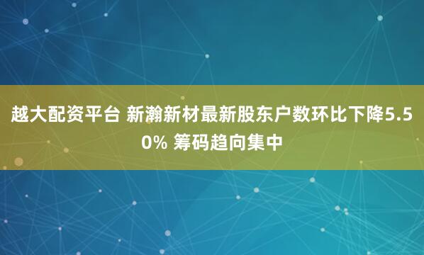 越大配资平台 新瀚新材最新股东户数环比下降5.50% 筹码趋向集中