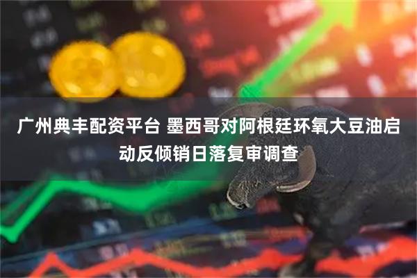 广州典丰配资平台 墨西哥对阿根廷环氧大豆油启动反倾销日落复审调查