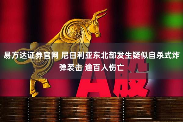 易方达证券官网 尼日利亚东北部发生疑似自杀式炸弹袭击 逾百人伤亡