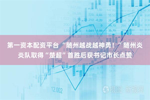 第一资本配资平台 “随州越战越神勇！”随州炎炎队取得“楚超”首胜后获书记市长点赞