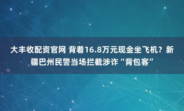 大丰收配资官网 背着16.8万元现金坐飞机？新疆巴州民警当场拦截涉诈“背包客”