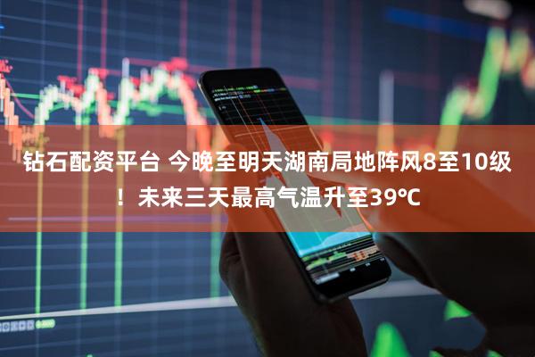 钻石配资平台 今晚至明天湖南局地阵风8至10级！未来三天最高气温升至39℃