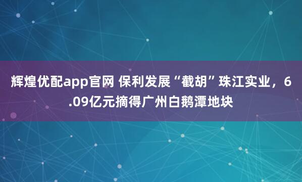 辉煌优配app官网 保利发展“截胡”珠江实业，6.09亿元摘得广州白鹅潭地块