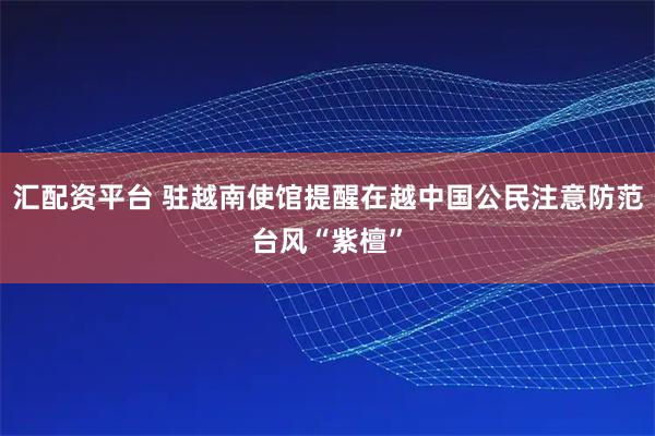 汇配资平台 驻越南使馆提醒在越中国公民注意防范台风“紫檀”