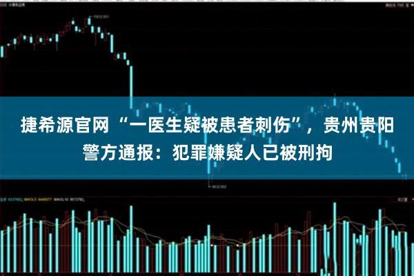 捷希源官网 “一医生疑被患者刺伤”，贵州贵阳警方通报：犯罪嫌疑人已被刑拘