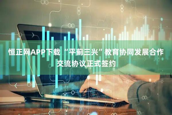 恒正网APP下载 “平蓟三兴”教育协同发展合作交流协议正式签约