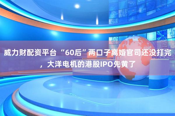 威力财配资平台 “60后”两口子离婚官司还没打完，大洋电机的港股IPO先黄了