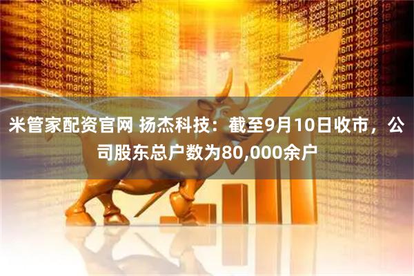 米管家配资官网 扬杰科技：截至9月10日收市，公司股东总户数为80,000余户