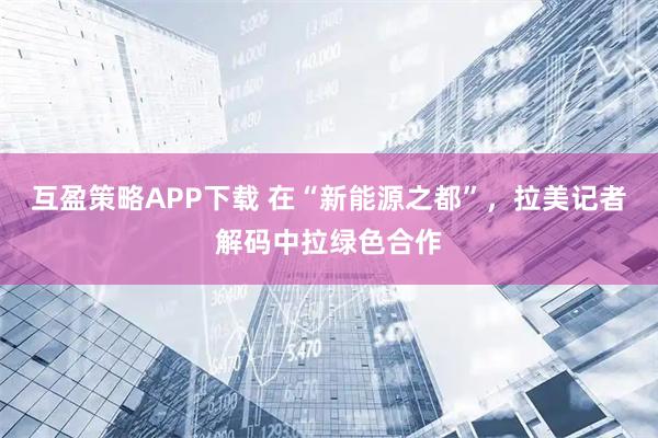 互盈策略APP下载 在“新能源之都”，拉美记者解码中拉绿色合作
